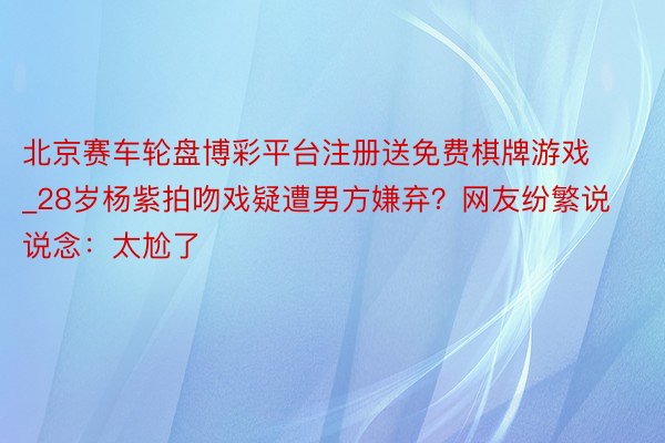 北京赛车轮盘博彩平台注册送免费棋牌游戏_28岁杨紫拍吻戏疑遭男方嫌弃？网友纷繁说说念：太尬了