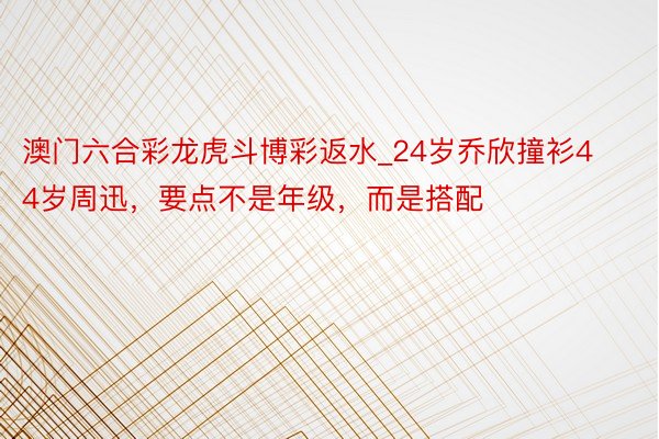 澳门六合彩龙虎斗博彩返水_24岁乔欣撞衫44岁周迅，要点不是年级，而是搭配