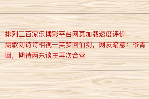 排列三百家乐博彩平台网页加载速度评价_胡歌刘诗诗相视一笑梦回仙剑，网友暗意：爷青回，期待两东谈主再次合营