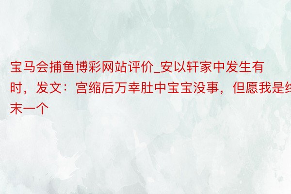宝马会捕鱼博彩网站评价_安以轩家中发生有时，发文：宫缩后万幸肚中宝宝没事，但愿我是终末一个