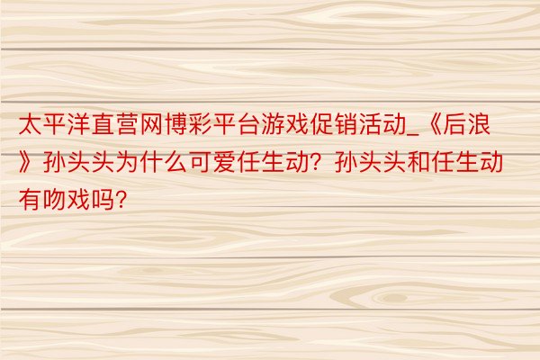 太平洋直营网博彩平台游戏促销活动_《后浪》孙头头为什么可爱任生动？孙头头和任生动有吻戏吗？