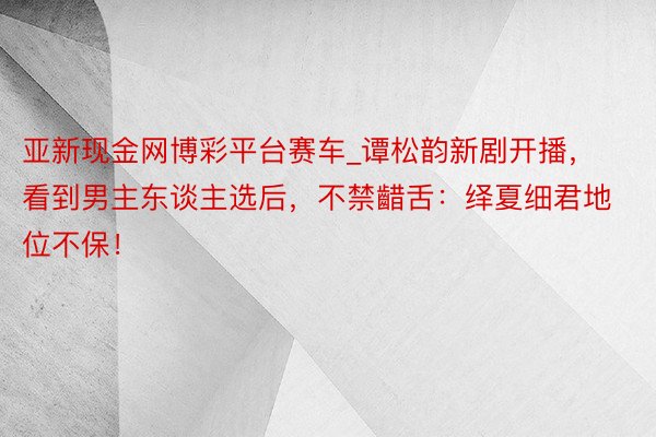 亚新现金网博彩平台赛车_谭松韵新剧开播，看到男主东谈主选后，不禁齰舌：绎夏细君地位不保！