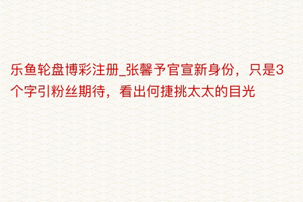 乐鱼轮盘博彩注册_张馨予官宣新身份，只是3个字引粉丝期待，看出何捷挑太太的目光
