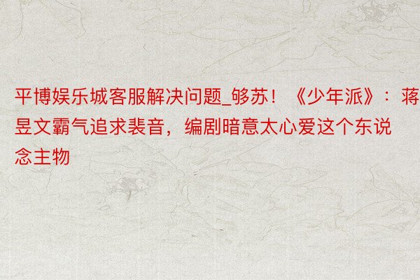 平博娱乐城客服解决问题_够苏！《少年派》：蒋昱文霸气追求裴音，编剧暗意太心爱这个东说念主物