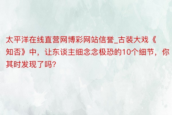 太平洋在线直营网博彩网站信誉_古装大戏《知否》中，让东谈主细念念极恐的10个细节，你其时发现了吗？