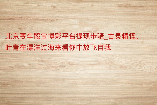 北京赛车骰宝博彩平台提现步骤_古灵精怪，叶青在漂洋过海来看你中放飞自我
