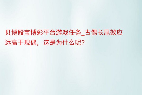 贝博骰宝博彩平台游戏任务_古偶长尾效应远高于现偶，这是为什么呢？