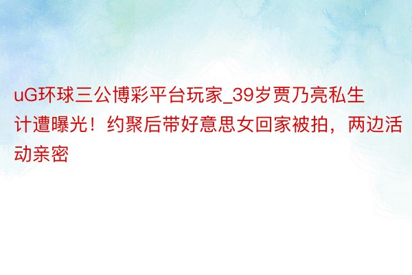 uG环球三公博彩平台玩家_39岁贾乃亮私生计遭曝光！约聚后带好意思女回家被拍，两边活动亲密