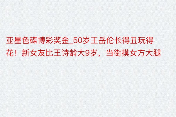 亚星色碟博彩奖金_50岁王岳伦长得丑玩得花！新女友比王诗龄大9岁，当街摸女方大腿