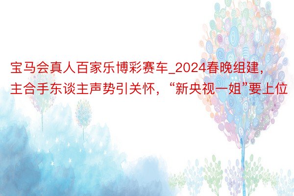 宝马会真人百家乐博彩赛车_2024春晚组建，主合手东谈主声势引关怀，“新央视一姐”要上位