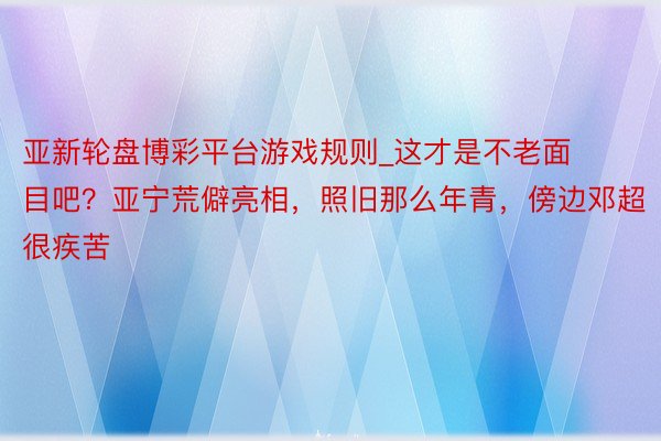 亚新轮盘博彩平台游戏规则_这才是不老面目吧？亚宁荒僻亮相，照旧那么年青，傍边邓超很疾苦