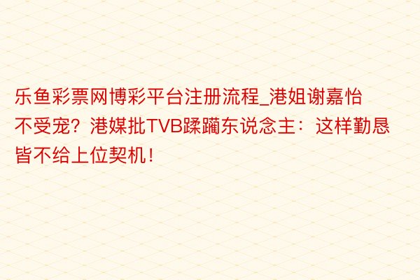 乐鱼彩票网博彩平台注册流程_港姐谢嘉怡不受宠？港媒批TVB蹂躏东说念主：这样勤恳皆不给上位契机！