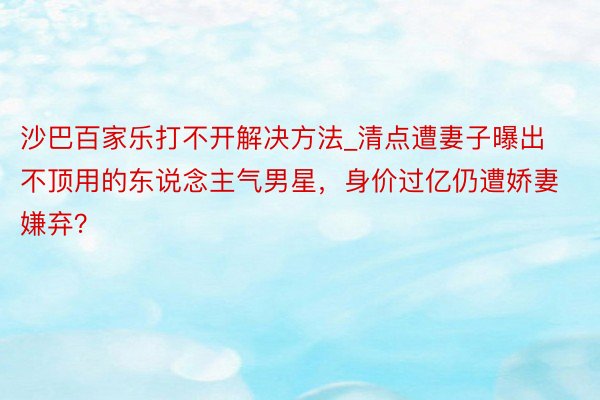 沙巴百家乐打不开解决方法_清点遭妻子曝出不顶用的东说念主气男星，身价过亿仍遭娇妻嫌弃？