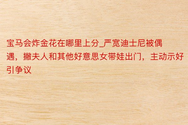 宝马会炸金花在哪里上分_严宽迪士尼被偶遇，撇夫人和其他好意思女带娃出门，主动示好引争议