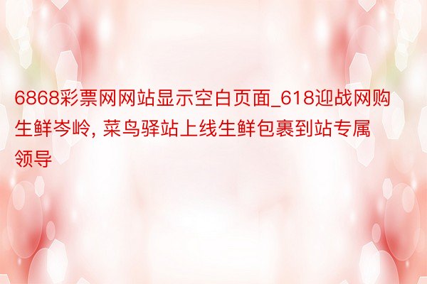 6868彩票网网站显示空白页面_618迎战网购生鲜岑岭, 菜鸟驿站上线生鲜包裹到站专属领导