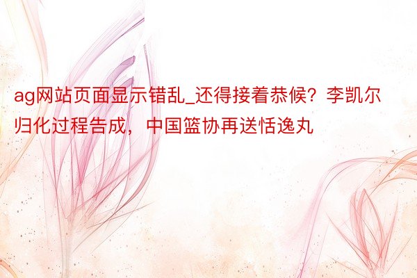 ag网站页面显示错乱_还得接着恭候？李凯尔归化过程告成，中国篮协再送恬逸丸