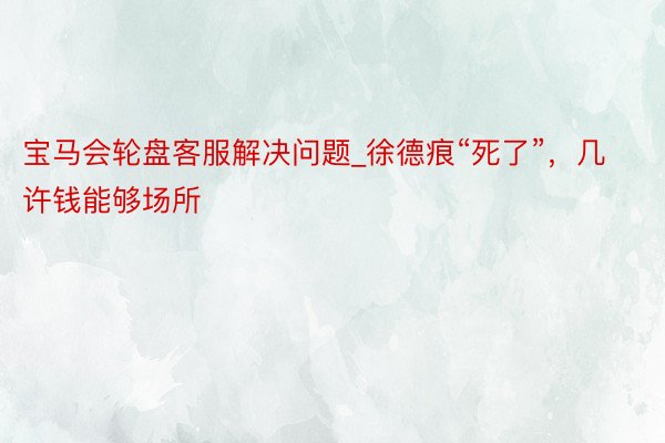 宝马会轮盘客服解决问题_徐德痕“死了”，几许钱能够场所