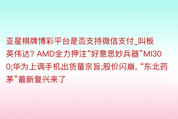 亚星棋牌博彩平台是否支持微信支付_叫板英伟达? AMD全力押注“好意思妙兵器”MI300;华为上调手机出货量宗旨;股价闪崩， “东北药茅”最新复兴来了