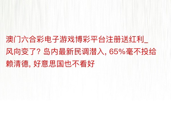 澳门六合彩电子游戏博彩平台注册送红利_风向变了? 岛内最新民调潜入, 65%毫不投给赖清德, 好意思国也不看好