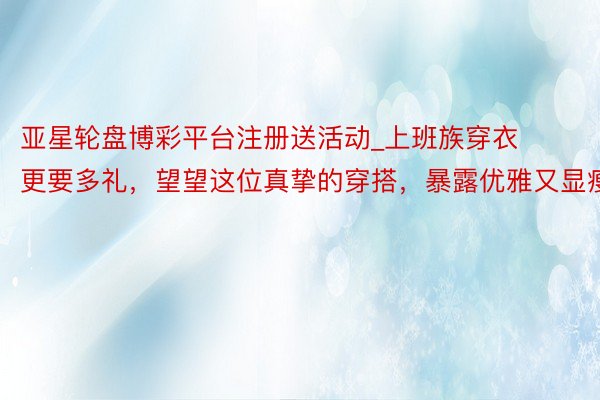 亚星轮盘博彩平台注册送活动_上班族穿衣更要多礼，望望这位真挚的穿搭，暴露优雅又显瘦