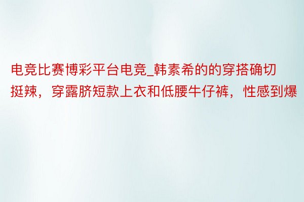 电竞比赛博彩平台电竞_韩素希的的穿搭确切挺辣，穿露脐短款上衣和低腰牛仔裤，性感到爆