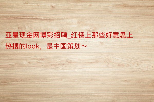 亚星现金网博彩招聘_红毯上那些好意思上热搜的look，是中国策划～