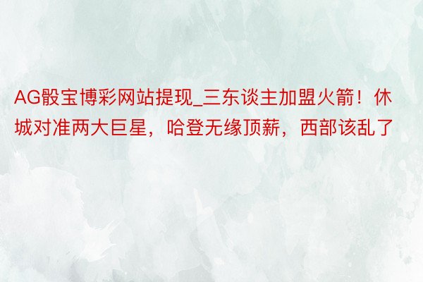 AG骰宝博彩网站提现_三东谈主加盟火箭！休城对准两大巨星，哈登无缘顶薪，西部该乱了