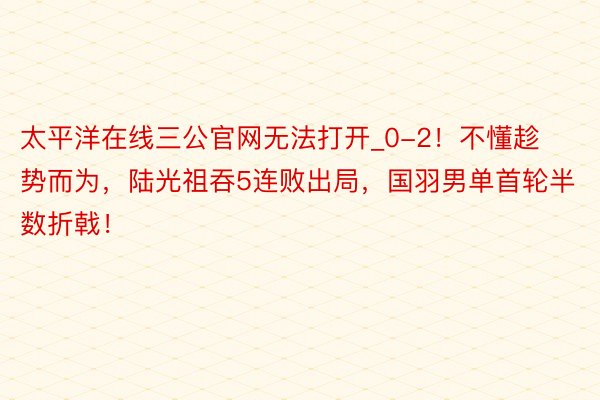 太平洋在线三公官网无法打开_0-2！不懂趁势而为，陆光祖吞5连败出局，国羽男单首轮半数折戟！