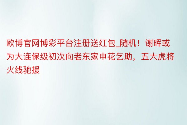 欧博官网博彩平台注册送红包_随机！谢晖或为大连保级初次向老东家申花乞助，五大虎将火线驰援
