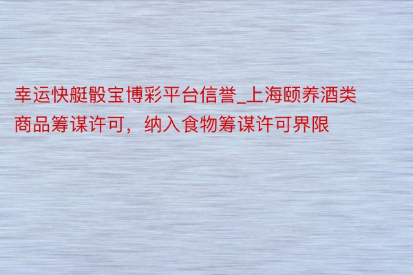 幸运快艇骰宝博彩平台信誉_上海颐养酒类商品筹谋许可，纳入食物筹谋许可界限
