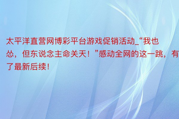 太平洋直营网博彩平台游戏促销活动_“我也怂，但东说念主命关天！”感动全网的这一跳，有了最新后续！
