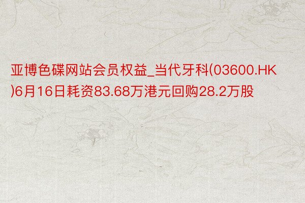亚博色碟网站会员权益_当代牙科(03600.HK)6月16日耗资83.68万港元回购28.2万股