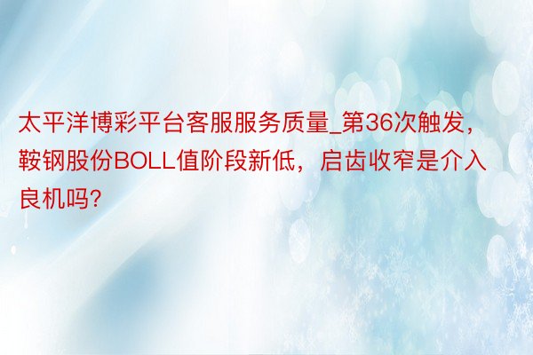 太平洋博彩平台客服服务质量_第36次触发，鞍钢股份BOLL值阶段新低，启齿收窄是介入良机吗？