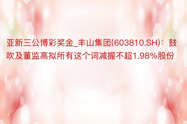 亚新三公博彩奖金_丰山集团(603810.SH)：鼓吹及董监高拟所有这个词减握不超1.98%股份