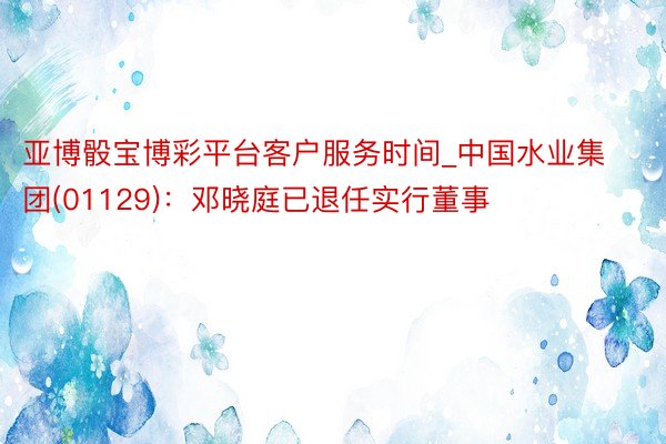亚博骰宝博彩平台客户服务时间_中国水业集团(01129)：邓晓庭已退任实行董事